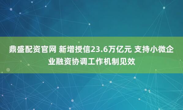 鼎盛配资官网 新增授信23.6万亿元 支持小微企业融资协调工作机制见效
