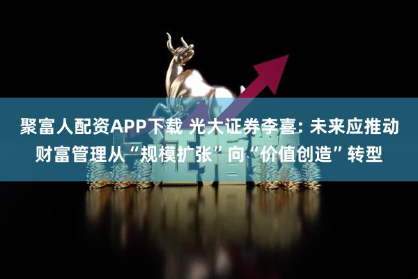 聚富人配资APP下载 光大证券李喜: 未来应推动财富管理从“规模扩张”向“价值创造”转型