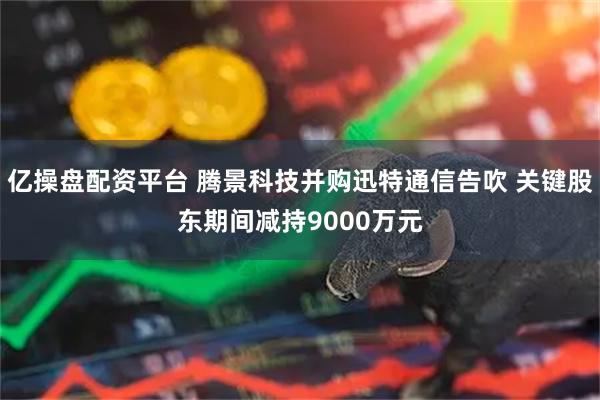 亿操盘配资平台 腾景科技并购迅特通信告吹 关键股东期间减持9000万元
