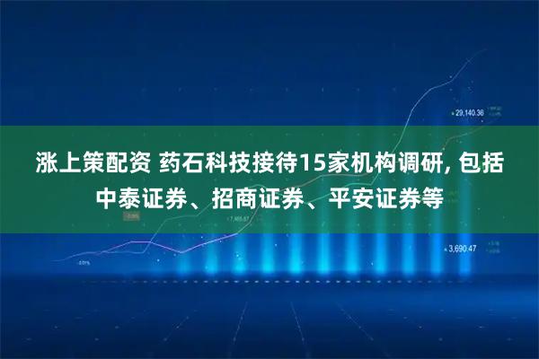 涨上策配资 药石科技接待15家机构调研, 包括中泰证券、招商证券、平安证券等