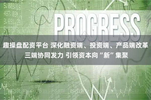 趣操盘配资平台 深化融资端、投资端、产品端改革 三端协同发力 引领资本向“新”集聚
