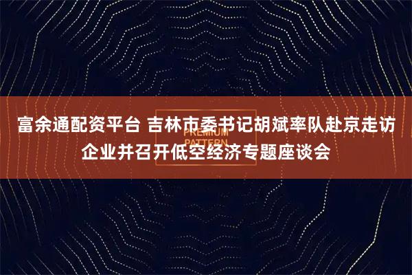 富余通配资平台 吉林市委书记胡斌率队赴京走访企业并召开低空经济专题座谈会