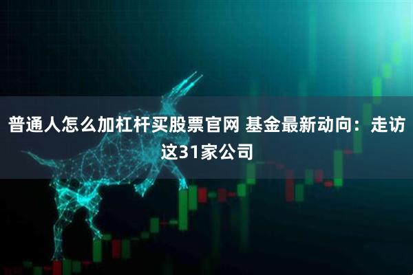 普通人怎么加杠杆买股票官网 基金最新动向：走访这31家公司