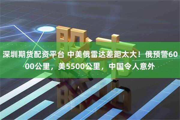 深圳期货配资平台 中美俄雷达差距太大！俄预警6000公里，美5500公里，中国令人意外